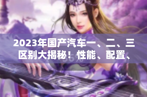 2023年國產(chǎn)汽車一、二、三區(qū)別大揭秘！性能、配置、價格一覽無余！50
