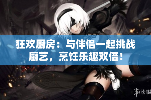 狂歡廚房：與伴侶一起挑戰(zhàn)廚藝，烹飪樂趣雙倍！