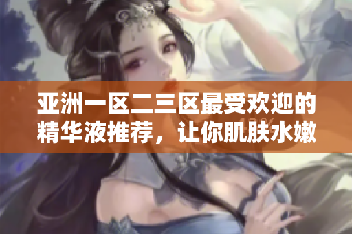 亞洲一區(qū)二三區(qū)最受歡迎的精華液推薦，讓你肌膚水嫩透亮