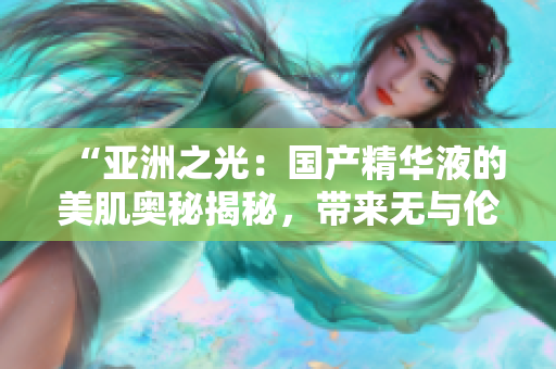 “亞洲之光:國(guó)產(chǎn)精華液的美肌奧秘揭秘,帶來(lái)無(wú)與倫比的肌膚福利!” “亞洲之光:國(guó)產(chǎn)精華液的美肌奧秘揭秘,帶來(lái)無(wú)與倫比的肌膚福利!”