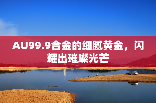 AU99.9合金的細膩黃金，閃耀出璀璨光芒