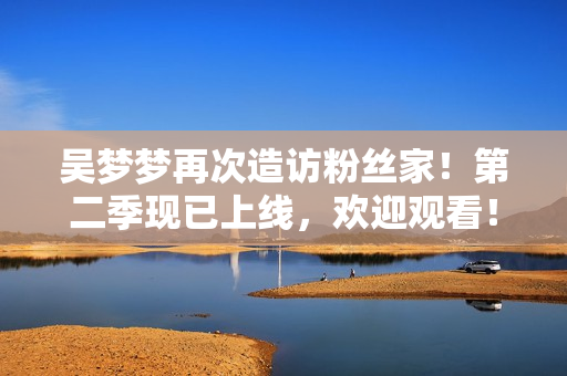 吳夢夢再次造訪粉絲家！第二季現(xiàn)已上線，歡迎觀看！