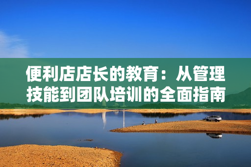 便利店店長的教育：從管理技能到團(tuán)隊(duì)培訓(xùn)的全面指南