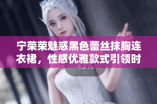 寧榮榮魅惑黑色蕾絲抹胸連衣裙，性感優(yōu)雅款式引領(lǐng)時(shí)尚潮流