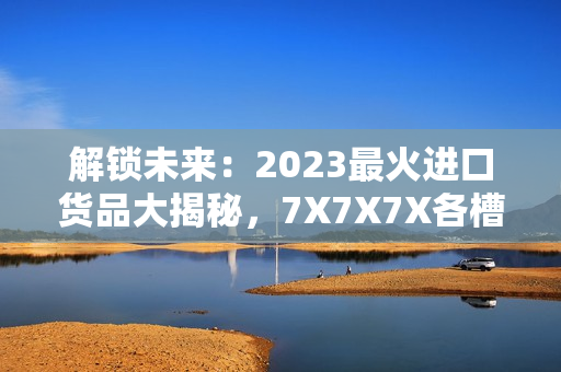 解鎖未來：2023最火進口貨品大揭秘，7X7X7X各槽全面評析