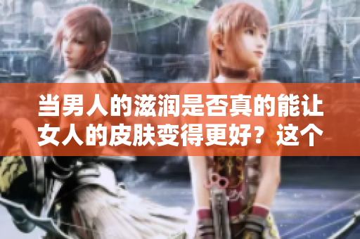 當(dāng)男人的滋潤是否真的能讓女人的皮膚變得更好？這個(gè)問題值得深入探討。