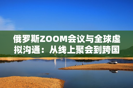 俄羅斯ZOOM會(huì)議與全球虛擬溝通：從線上聚會(huì)到跨國(guó)協(xié)作的演變