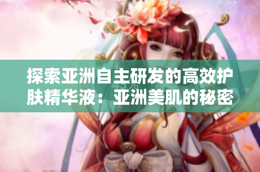 探索亞洲自主研發(fā)的高效護(hù)膚精華液：亞洲美肌的秘密武器
