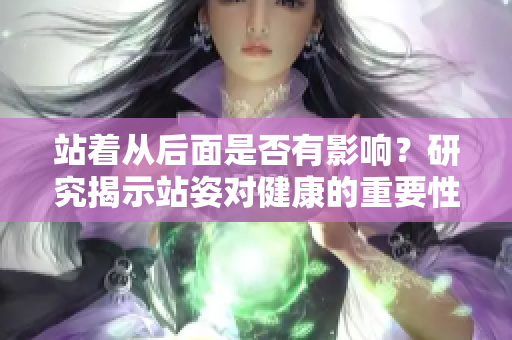 站著從后面是否有影響？研究揭示站姿對(duì)健康的重要性