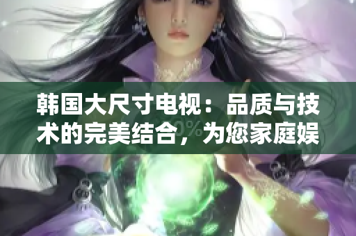 韓國大尺寸電視：品質與技術的完美結合，為您家庭娛樂帶來卓越視聽體驗