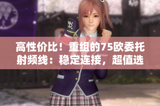 高性價(jià)比！重組的75歐委托射頻線：穩(wěn)定連接，超值選擇！