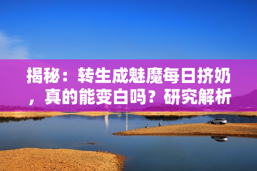 揭秘：轉(zhuǎn)生成魅魔每日擠奶，真的能變白嗎？研究解析其真相