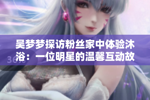 吳夢(mèng)夢(mèng)探訪粉絲家中體驗(yàn)沐?。阂晃幻餍堑臏剀盎?dòng)故事