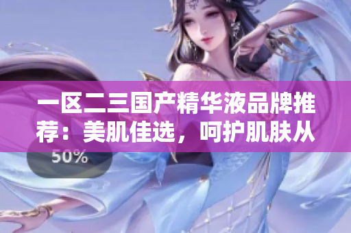 一區(qū)二三國產(chǎn)精華液品牌推薦：美肌佳選，呵護肌膚從心開始