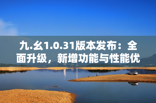 九.幺1.0.31版本發(fā)布：全面升級，新增功能與性能優(yōu)化