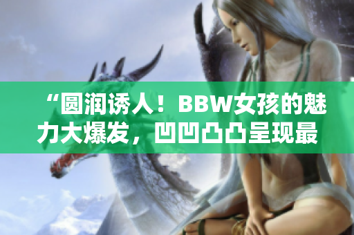 “圓潤誘人!BBW女孩的魅力大爆發(fā),凹凹凸凸呈現(xiàn)最真實自我” “圓潤誘人!BBW女孩的魅力大爆發(fā),凹凹凸凸呈現(xiàn)最真實自我”