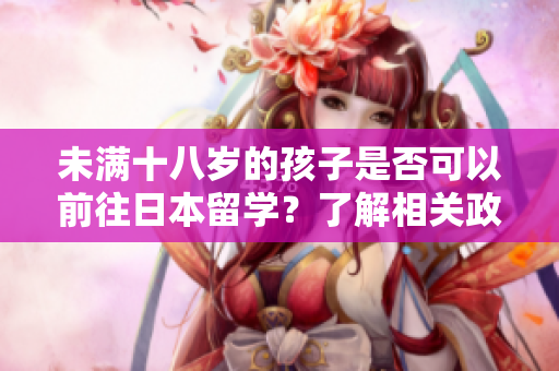 未滿十八歲的孩子是否可以前往日本留學(xué)?了解相關(guān)政策和條件 未滿十八歲的孩子是否可以前往日本留學(xué)?了解相關(guān)政策和條件