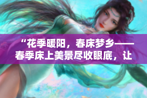 “花季暖陽(yáng),春床夢(mèng)鄉(xiāng)——春季床上美景盡收眼底,讓心靈悠然蕩漾!” “花季暖陽(yáng),春床夢(mèng)鄉(xiāng)——春季床上美景盡收眼底,讓心靈悠然蕩漾!”