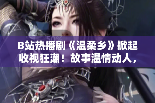 B站熱播劇《溫柔鄉(xiāng)》掀起收視狂潮！故事溫情動人，網(wǎng)友點贊連連