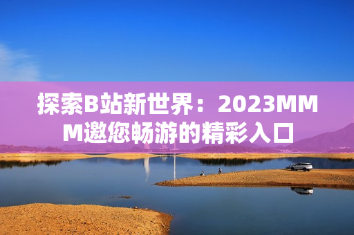 探索B站新世界：2023MMM邀您暢游的精彩入口