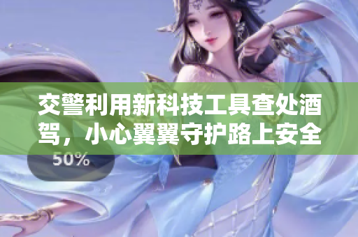 交警利用新科技工具查處酒駕，小心翼翼守護(hù)路上安全