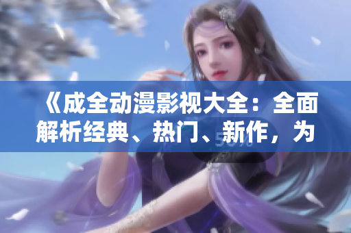 《成全動漫影視大全：全面解析經(jīng)典、熱門、新作，為你全方位呈現(xiàn)動漫世界的精彩》