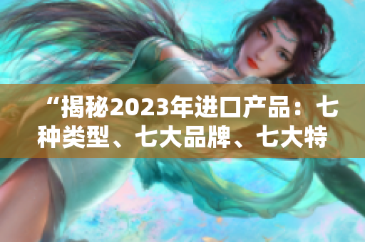 “揭秘2023年進(jìn)口產(chǎn)品：七種類型、七大品牌、七大特點(diǎn)全解析！”
