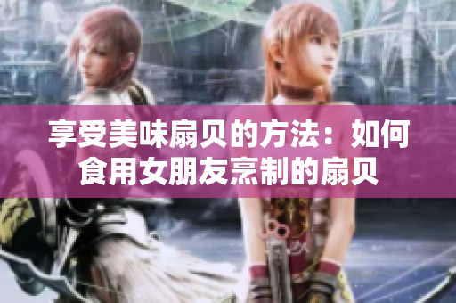 享受美味扇貝的方法：如何食用女朋友烹制的扇貝