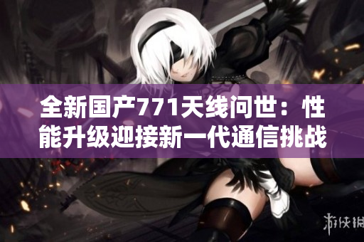 全新國(guó)產(chǎn)771天線問世：性能升級(jí)迎接新一代通信挑戰(zhàn)