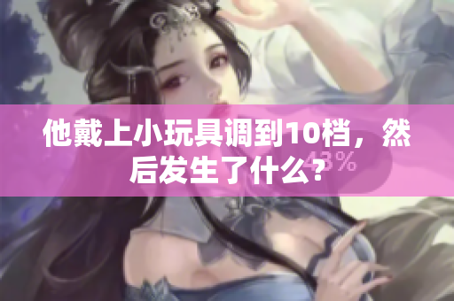 他戴上小玩具調(diào)到10檔，然后發(fā)生了什么？