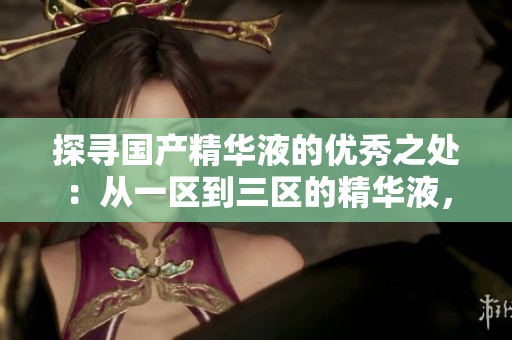 探尋國(guó)產(chǎn)精華液的優(yōu)秀之處：從一區(qū)到三區(qū)的精華液，哪款是最值得推薦的？