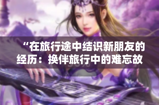 “在旅行途中結(jié)識新朋友的經(jīng)歷：換伴旅行中的難忘故事”