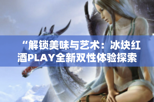 “解鎖美味與藝術(shù)：冰塊紅酒PLAY全新雙性體驗探索”