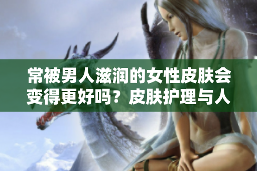 常被男人滋潤(rùn)的女性皮膚會(huì)變得更好嗎？皮膚護(hù)理與人際關(guān)系之間的關(guān)聯(lián)探究