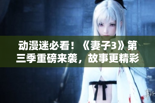 動漫迷必看！《妻子3》第三季重磅來襲，故事更精彩，情節(jié)升級！