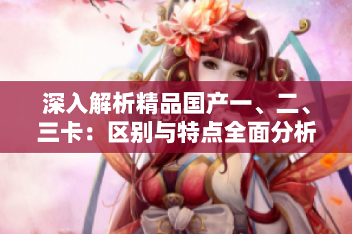 深入解析精品國產(chǎn)一、二、三卡：區(qū)別與特點全面分析