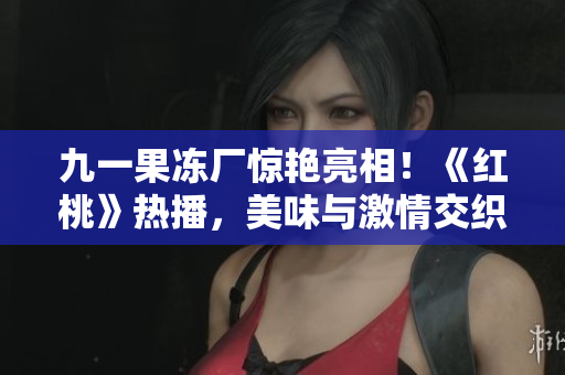 九一果凍廠驚艷亮相！《紅桃》熱播，美味與激情交織的甜蜜故事