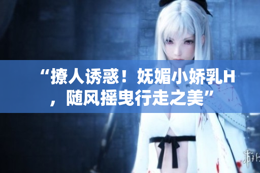 “撩人誘惑！嫵媚小嬌乳H，隨風搖曳行走之美”