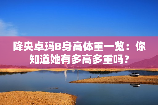 降央卓瑪B身高體重一覽：你知道她有多高多重嗎？