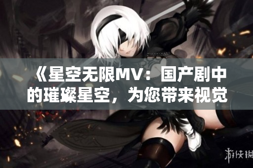 《星空無限MV：國產(chǎn)劇中的璀璨星空，為您帶來視覺盛宴》