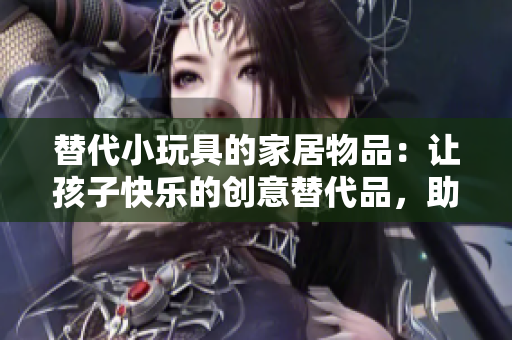 替代小玩具的家居物品：讓孩子快樂的創(chuàng)意替代品，助力兒童想象與發(fā)展