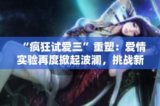 “瘋狂試愛三”重塑：愛情實驗再度掀起波瀾，挑戰(zhàn)新時代感情觀