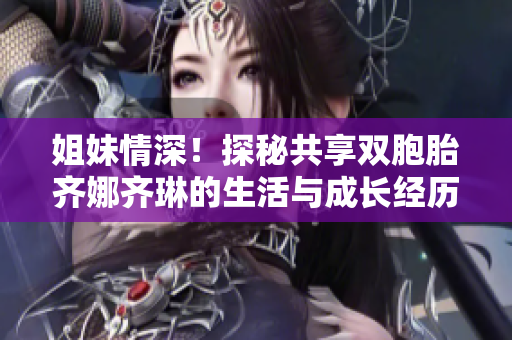姐妹情深！探秘共享雙胞胎齊娜齊琳的生活與成長經(jīng)歷