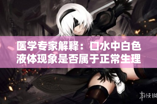 醫(yī)學(xué)專家解釋：口水中白色液體現(xiàn)象是否屬于正常生理現(xiàn)象？
