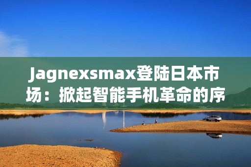 Jagnexsmax登陸日本市場：掀起智能手機(jī)革命的序幕