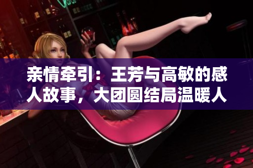 親情牽引：王芳與高敏的感人故事，大團(tuán)圓結(jié)局溫暖人心