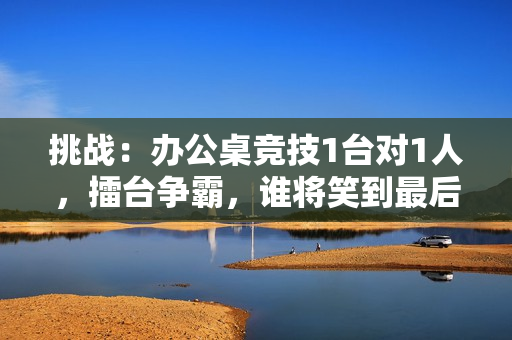 挑戰(zhàn)：辦公桌競技1臺對1人，擂臺爭霸，誰將笑到最后？