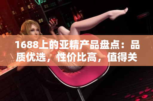 1688上的亞精產(chǎn)品盤點(diǎn)：品質(zhì)優(yōu)選，性價(jià)比高，值得關(guān)注的推薦列表