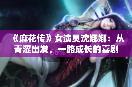 《麻花傳》女演員沈娜娜：從青澀出發(fā)，一路成長(zhǎng)的喜劇之旅