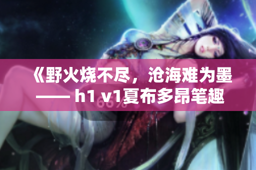 《野火燒不盡，滄海難為墨 —— h1 v1夏布多昂筆趣閣全新火爆小說(shuō)系列》